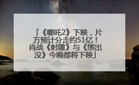 《哪吒2》下映，片方预计分走约51亿！肖战《射雕》与《熊出没》今晚都将下映