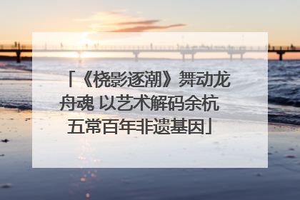 《桡影逐潮》舞动龙舟魂 以艺术解码余杭五常百年非遗基因