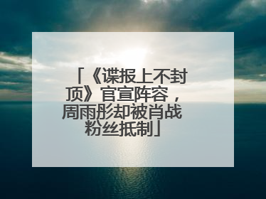 《谍报上不封顶》官宣阵容，周雨彤却被肖战粉丝抵制