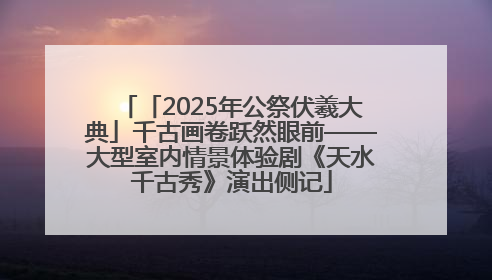 「2025年公祭伏羲大典」千古画卷跃然眼前——大型室内情景体验剧《天水千古秀》演出侧记