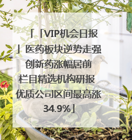 「VIP机会日报」医药板块逆势走强 创新药涨幅居前 栏目精选机构研报 优质公司区间最高涨34.9%