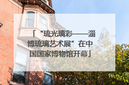 “琉光璃彩——淄博琉璃艺术展”在中国国家博物馆开幕