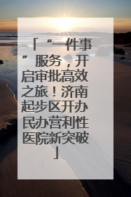 “一件事”服务，开启审批高效之旅！济南起步区开办民办营利性医院新突破
