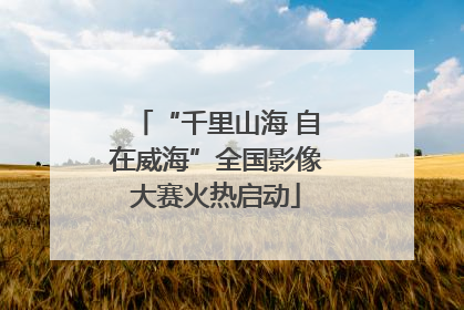 “千里山海 自在威海”全国影像大赛火热启动