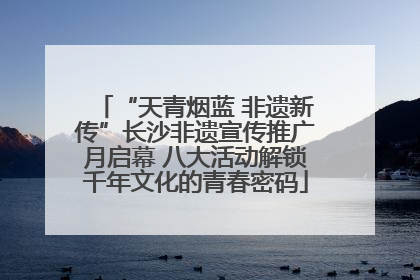 “天青烟蓝 非遗新传”长沙非遗宣传推广月启幕 八大活动解锁千年文化的青春密码