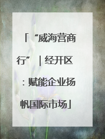 “威海营商行”｜经开区：赋能企业扬帆国际市场