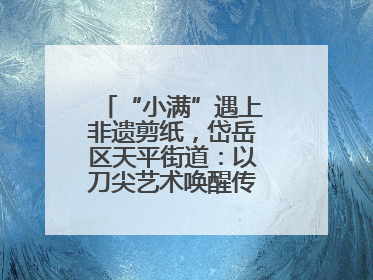 “小满”遇上非遗剪纸，岱岳区天平街道：以刀尖艺术唤醒传统文化基因