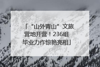 “山外青山”文旅营地开营！236组毕业力作惊艳亮相