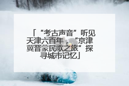 “考古声音”听见天津六百年，“京津冀晋蒙民歌之旅”探寻城市记忆
