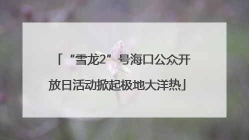 “雪龙2”号海口公众开放日活动掀起极地大洋热