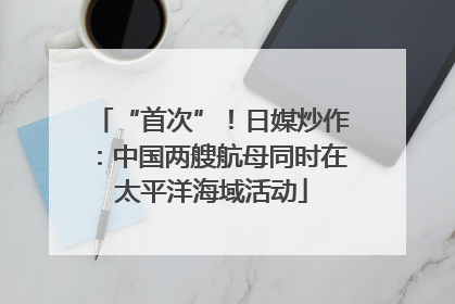 “首次”！日媒炒作：中国两艘航母同时在太平洋海域活动