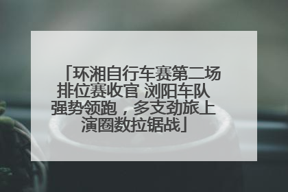 环湘自行车赛第二场排位赛收官 浏阳车队强势领跑，多支劲旅上演圈数拉锯战