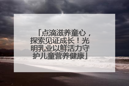 点滴滋养童心，探索见证成长！光明乳业以鲜活力守护儿童营养健康