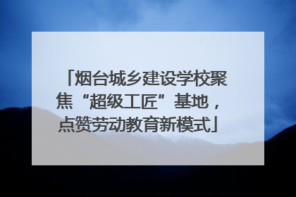烟台城乡建设学校聚焦“超级工匠”基地，点赞劳动教育新模式