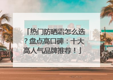热门防晒霜怎么选？盘点高口碑：十大高人气品牌推荐！