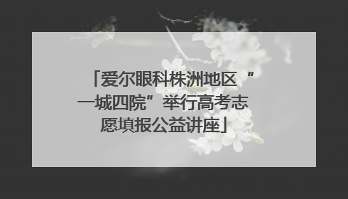 爱尔眼科株洲地区“一城四院”举行高考志愿填报公益讲座