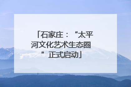 石家庄：“太平河文化艺术生态圈”正式启动