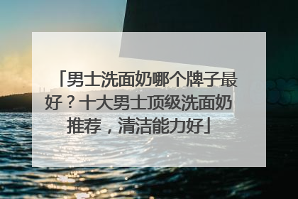 男士洗面奶哪个牌子最好？十大男士顶级洗面奶推荐，清洁能力好