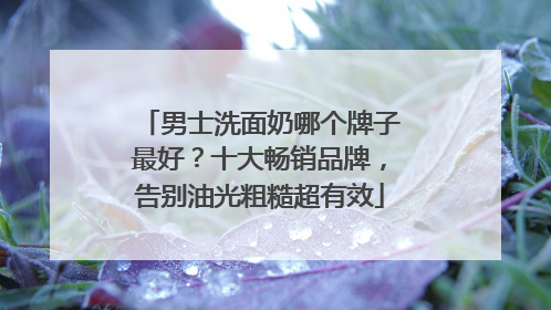 男士洗面奶哪个牌子最好？十大畅销品牌，告别油光粗糙超有效