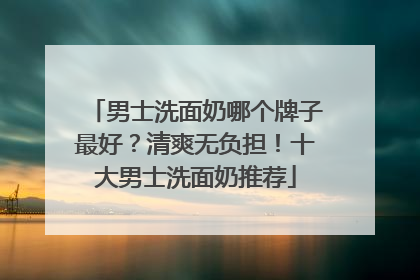 男士洗面奶哪个牌子最好？清爽无负担！十大男士洗面奶推荐