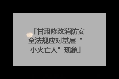 甘肃修改消防安全法规应对基层“小火亡人”现象