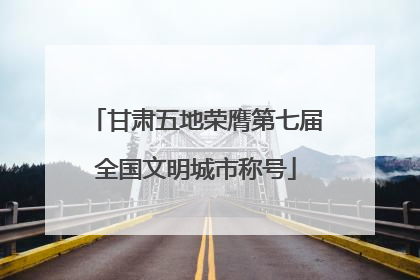 甘肃五地荣膺第七届全国文明城市称号