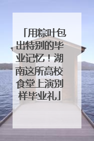 用粽叶包出特别的毕业记忆！湖南这所高校食堂上演别样毕业礼