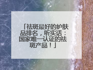祛斑最好的护肤品排名，听实话：国家唯一认证的祛斑产品！