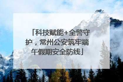 科技赋能+全警守护，常州公安筑牢端午假期安全防线