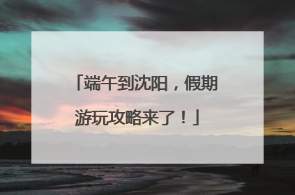 端午到沈阳，假期游玩攻略来了！