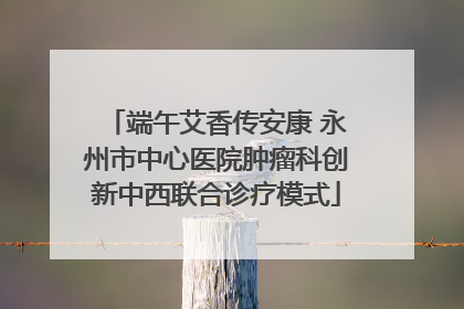 端午艾香传安康 永州市中心医院肿瘤科创新中西联合诊疗模式