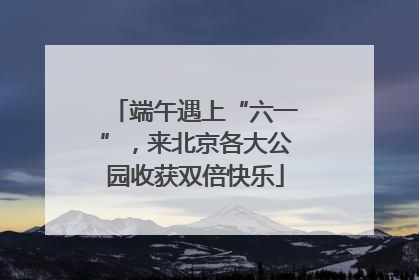 端午遇上“六一”，来北京各大公园收获双倍快乐