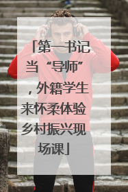 第一书记当“导师”，外籍学生来怀柔体验乡村振兴现场课