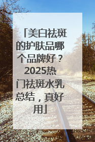 美白祛斑的护肤品哪个品牌好？2025热门祛斑水乳总结，真好用