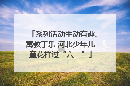 系列活动生动有趣、寓教于乐 河北少年儿童花样过“六一”