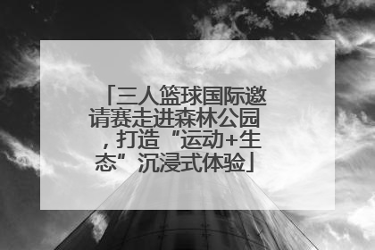 三人篮球国际邀请赛走进森林公园，打造“运动+生态”沉浸式体验