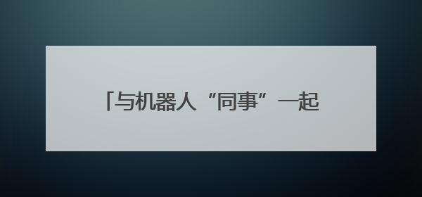 与机器人“同事”一起工作，你准备好了吗？