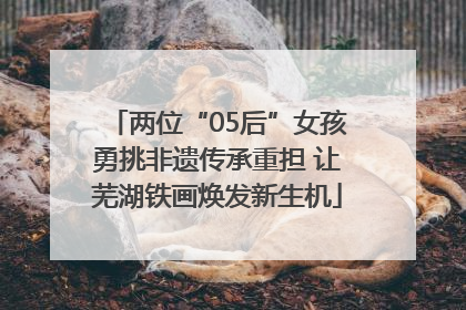 两位“05后”女孩勇挑非遗传承重担 让芜湖铁画焕发新生机