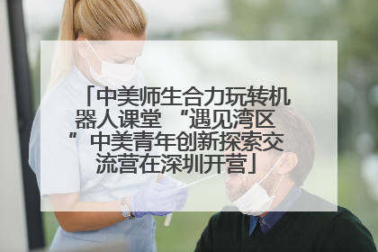 中美师生合力玩转机器人课堂 “遇见湾区”中美青年创新探索交流营在深圳开营