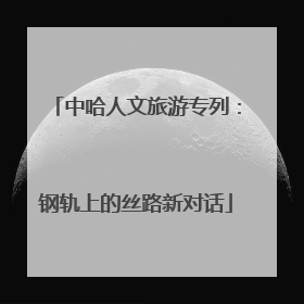 中哈人文旅游专列：钢轨上的丝路新对话