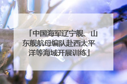中国海军辽宁舰、山东舰航母编队赴西太平洋等海域开展训练