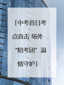 中考首日考点直击 场外“陪考团”温情守护