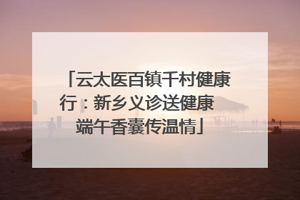 云太医百镇千村健康行：新乡义诊送健康 端午香囊传温情