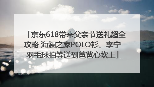 京东618带来父亲节送礼超全攻略 海澜之家POLO衫、李宁羽毛球拍等送到爸爸心坎上