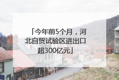 今年前5个月，河北自贸试验区进出口超300亿元