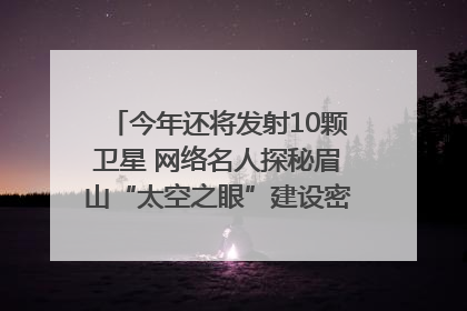 今年还将发射10颗卫星 网络名人探秘眉山“太空之眼”建设密码｜网络名人四川行