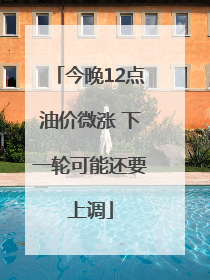 今晚12点油价微涨 下一轮可能还要上调