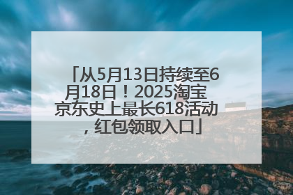 从5月13日持续至6月18日！2025淘宝京东史上最长618活动，红包领取入口