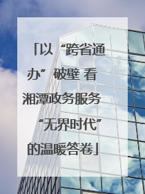 以“跨省通办”破壁 看湘潭政务服务“无界时代”的温暖答卷