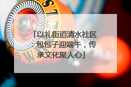 以礼街道清水社区：包包子迎端午，传承文化聚人心